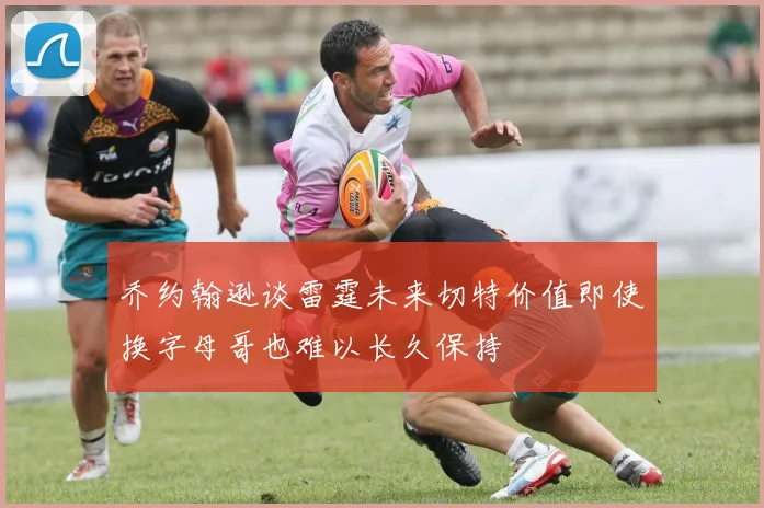 乔约翰逊谈雷霆未来切特价值即使换字母哥也难以长久保持