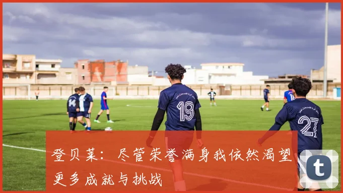 登贝莱：尽管荣誉满身我依然渴望更多成就与挑战
