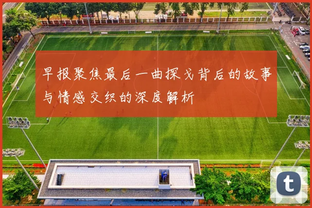 早报聚焦最后一曲探戈背后的故事与情感交织的深度解析