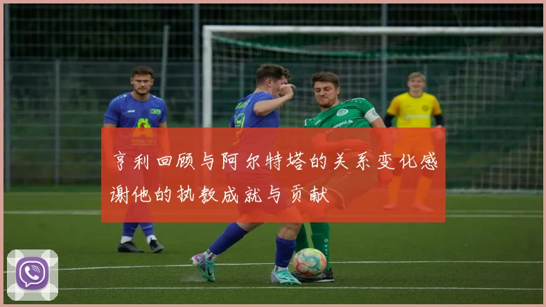 亨利回顾与阿尔特塔的关系变化感谢他的执教成就与贡献
