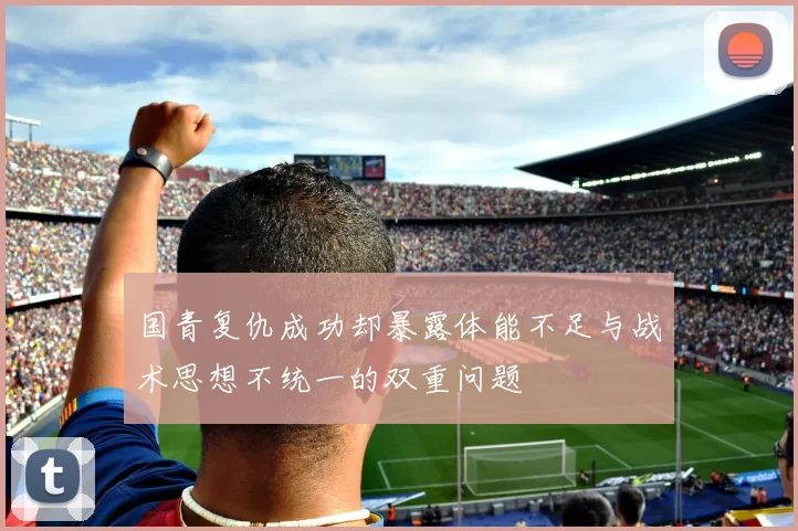 国青复仇成功却暴露体能不足与战术思想不统一的双重问题