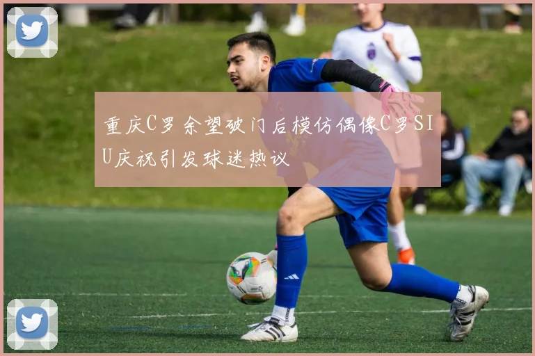 重庆C罗余望破门后模仿偶像C罗SIU庆祝引发球迷热议