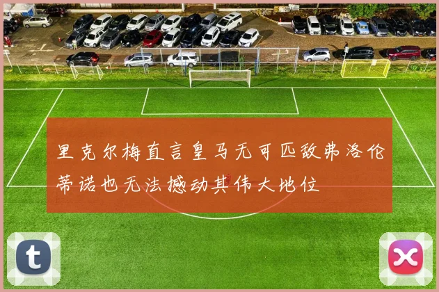 里克尔梅直言皇马无可匹敌弗洛伦蒂诺也无法撼动其伟大地位