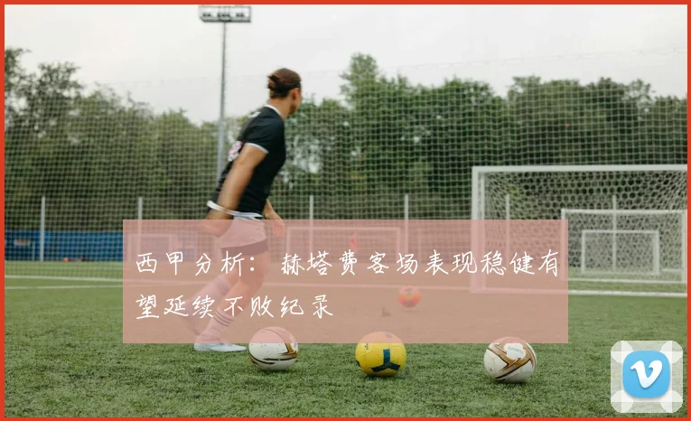 西甲分析：赫塔费客场表现稳健有望延续不败纪录