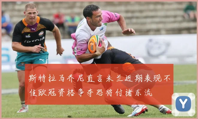 斯特拉马乔尼直言米兰近期表现不佳欧冠资格争夺恐将付诸东流