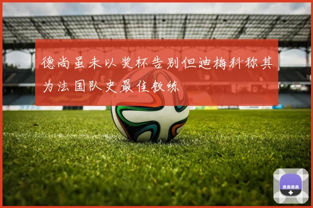 德尚虽未以奖杯告别但迪梅科称其为法国队史最佳教练